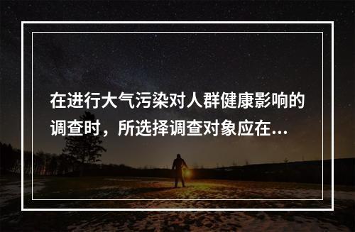 在进行大气污染对人群健康影响的调查时，所选择调查对象应在该地