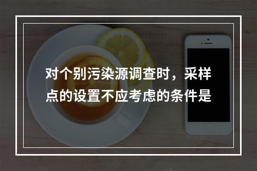 对个别污染源调查时，采样点的设置不应考虑的条件是