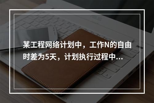 某工程网络计划中，工作N的自由时差为5天，计划执行过程中检查