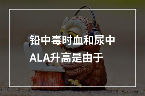 铅中毒时血和尿中ALA升高是由于