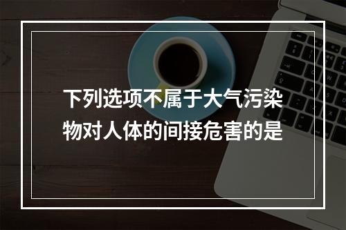 下列选项不属于大气污染物对人体的间接危害的是