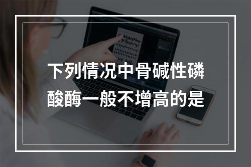 下列情况中骨碱性磷酸酶一般不增高的是