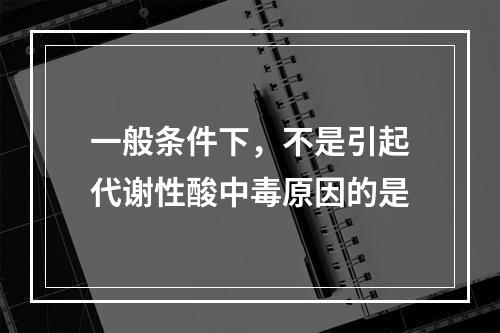 一般条件下，不是引起代谢性酸中毒原因的是