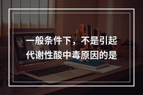 一般条件下，不是引起代谢性酸中毒原因的是