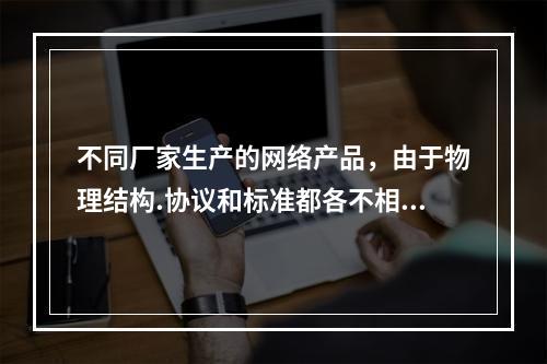 不同厂家生产的网络产品，由于物理结构.协议和标准都各不相同，