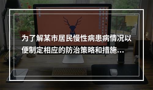 为了解某市居民慢性病患病情况以便制定相应的防治策略和措施，计