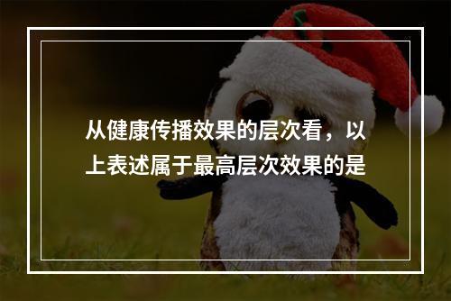 从健康传播效果的层次看，以上表述属于最高层次效果的是