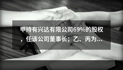 甲持有兴达有限公司69%的股权，任该公司董事长；乙、丙为公司