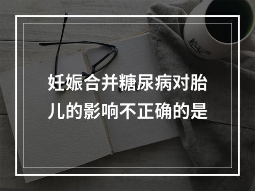 妊娠合并糖尿病对胎儿的影响不正确的是