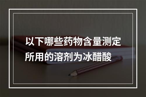 以下哪些药物含量测定所用的溶剂为冰醋酸