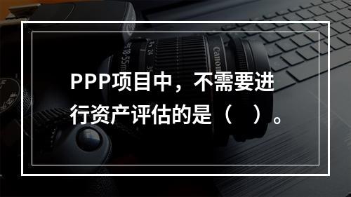 PPP项目中，不需要进行资产评估的是（　）。