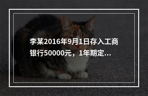 李某2016年9月1日存入工商银行50000元，1年期定期存