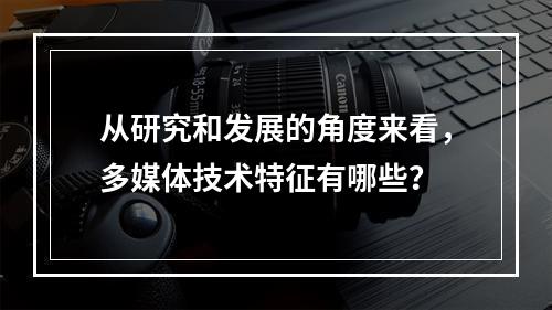 从研究和发展的角度来看，多媒体技术特征有哪些？