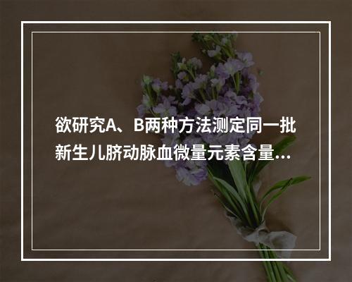 欲研究A、B两种方法测定同一批新生儿脐动脉血微量元素含量是否