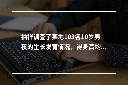 抽样调查了某地103名10岁男孩的生长发育情况，得身高均数为