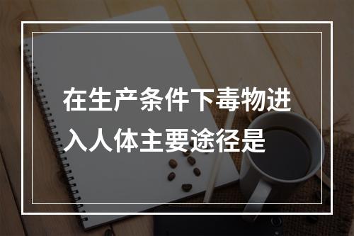 在生产条件下毒物进入人体主要途径是