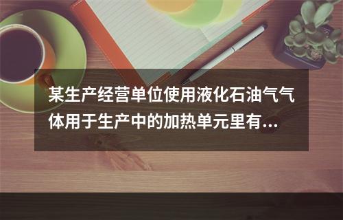 某生产经营单位使用液化石油气气体用于生产中的加热单元里有储罐