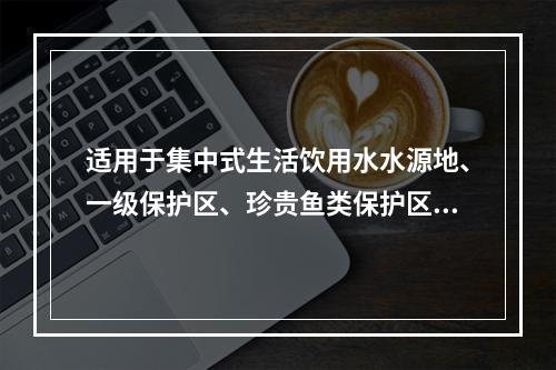 适用于集中式生活饮用水水源地、一级保护区、珍贵鱼类保护区、鱼