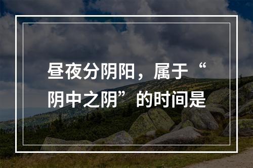 昼夜分阴阳，属于“阴中之阴”的时间是