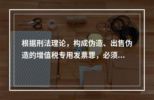 根据刑法理论，构成伪造、出售伪造的增值税专用发票罪，必须有伪