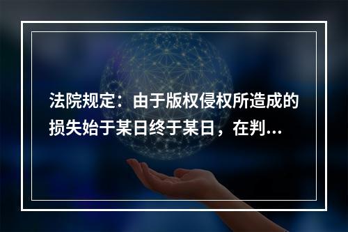 法院规定：由于版权侵权所造成的损失始于某日终于某日，在判决后