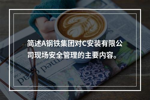 简述A钢铁集团对C安装有限公司现场安全管理的主要内容。