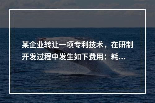 某企业转让一项专利技术，在研制开发过程中发生如下费用：耗费材