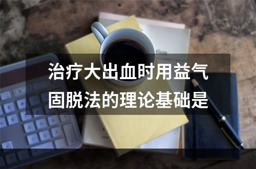 治疗大出血时用益气固脱法的理论基础是