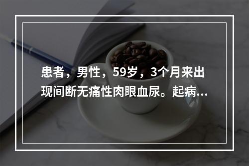 患者，男性，59岁，3个月来出现间断无痛性肉眼血尿。起病来一