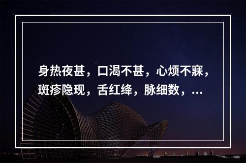 身热夜甚，口渴不甚，心烦不寐，斑疹隐现，舌红绛，脉细数，其证