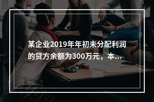 某企业2019年年初未分配利润的贷方余额为300万元，本年度