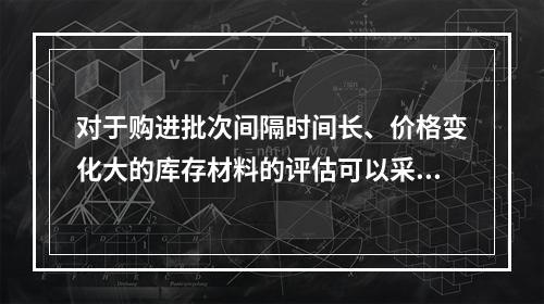 对于购进批次间隔时间长、价格变化大的库存材料的评估可以采用（