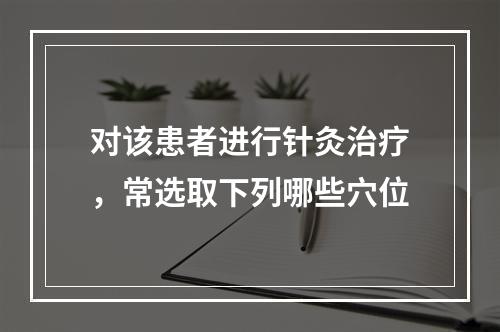 对该患者进行针灸治疗，常选取下列哪些穴位