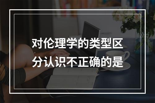 对伦理学的类型区分认识不正确的是