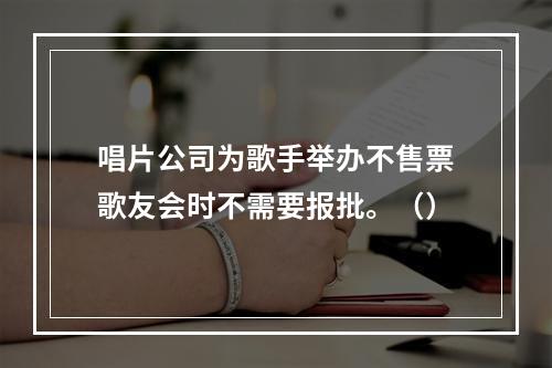 唱片公司为歌手举办不售票歌友会时不需要报批。（）