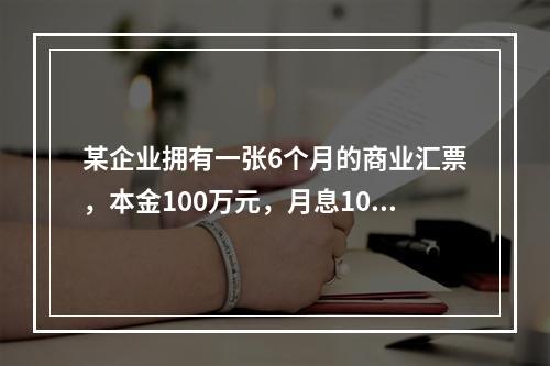 某企业拥有一张6个月的商业汇票，本金100万元，月息10‰，