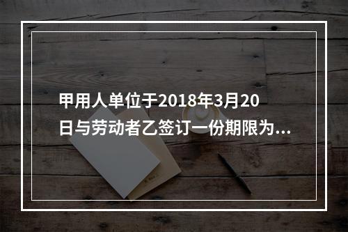 甲用人单位于2018年3月20日与劳动者乙签订一份期限为10