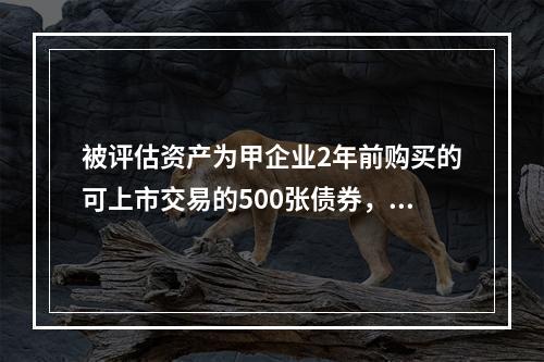 被评估资产为甲企业2年前购买的可上市交易的500张债券，每张