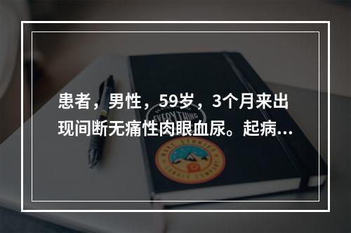 患者，男性，59岁，3个月来出现间断无痛性肉眼血尿。起病来一