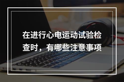 在进行心电运动试验检查时，有哪些注意事项