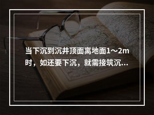 当下沉到沉井顶面离地面1～2m时，如还要下沉，就需接筑沉井