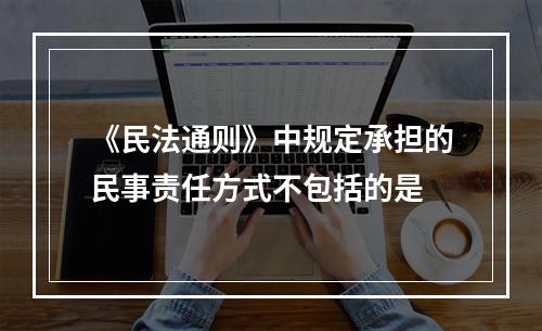 《民法通则》中规定承担的民事责任方式不包括的是