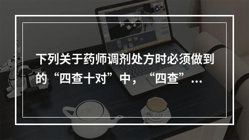 下列关于药师调剂处方时必须做到的“四查十对”中，“四查”的内