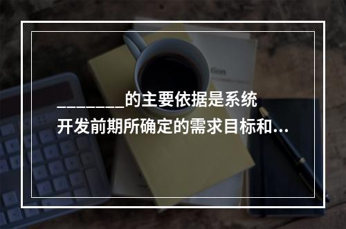 _______的主要依据是系统开发前期所确定的需求目标和功能