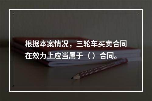 根据本案情况，三轮车买卖合同在效力上应当属于（	）合同。