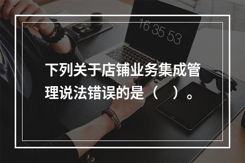 下列关于店铺业务集成管理说法错误的是（　）。