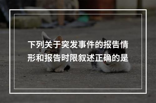 下列关于突发事件的报告情形和报告时限叙述正确的是