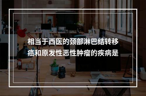 相当于西医的颈部淋巴结转移癌和原发性恶性肿瘤的疾病是