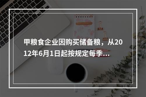 甲粮食企业因购买储备粮，从2012年6月1日起按规定每季季初