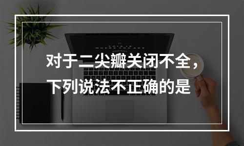 对于二尖瓣关闭不全，下列说法不正确的是